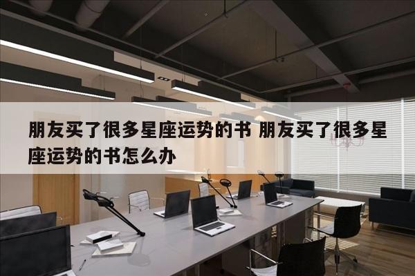 朋友买了很多星座运势的书 朋友买了很多星座运势的书怎么办