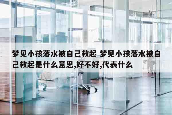 梦见小孩落水被自己救起 梦见小孩落水被自己救起是什么意思,好不好,代表什么