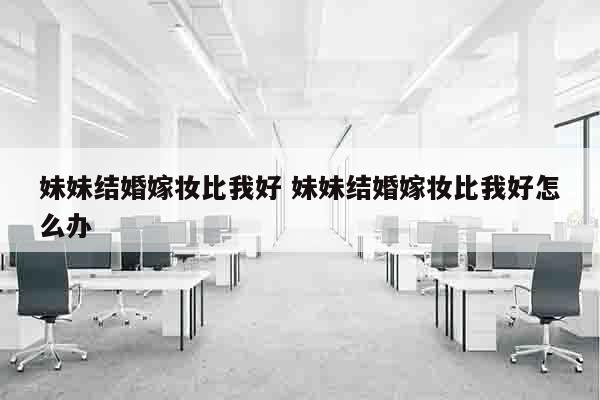 妹妹结婚嫁妆比我好 妹妹结婚嫁妆比我好怎么办