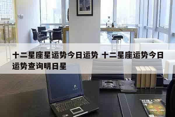 十二星座星运势今日运势 十二星座运势今日运势查询明日星