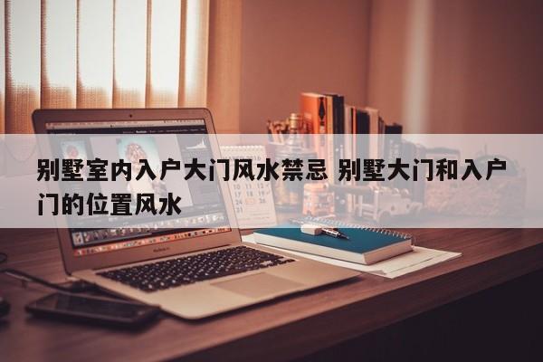 别墅室内入户大门风水禁忌 别墅大门和入户门的位置风水