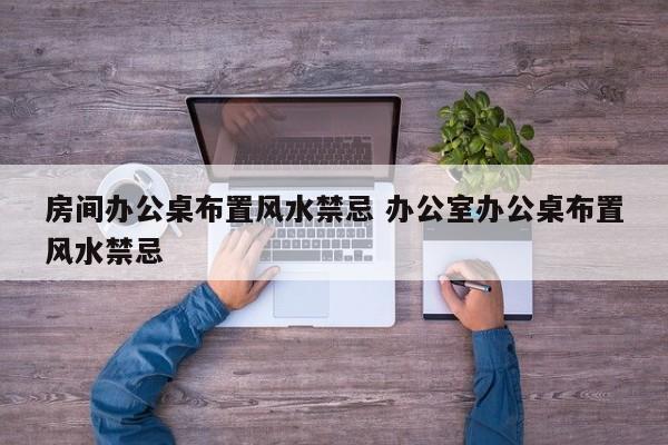 房间办公桌布置风水禁忌 办公室办公桌布置风水禁忌