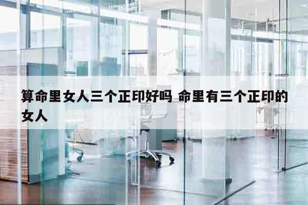 算命里女人三个正印好吗 命里有三个正印的女人