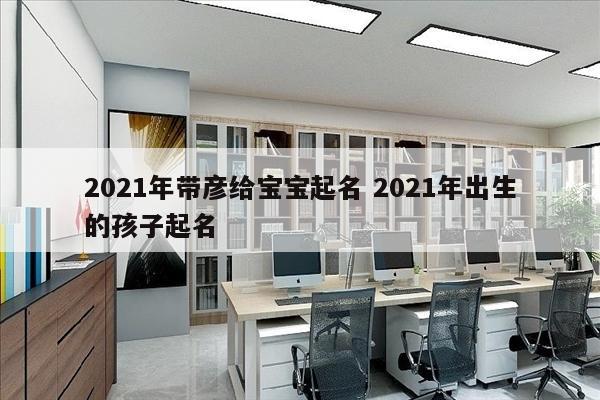 2021年带彦给宝宝起名 2021年出生的孩子起名