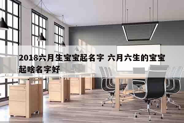 2018六月生宝宝起名字 六月六生的宝宝起啥名字好