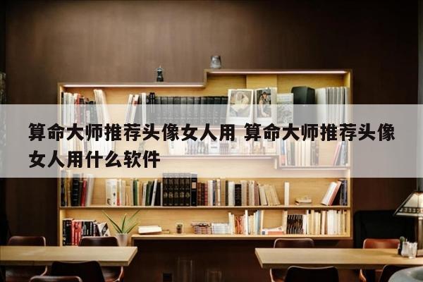 算命大师推荐头像女人用 算命大师推荐头像女人用什么软件