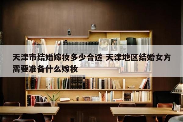 天津市结婚嫁妆多少合适 天津地区结婚女方需要准备什么嫁妆