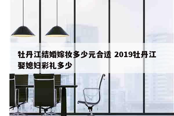 牡丹江结婚嫁妆多少元合适 2019牡丹江娶媳妇彩礼多少