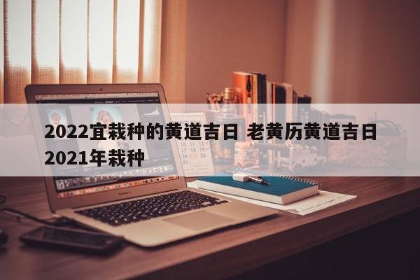 2022宜栽种的黄道吉日 老黄历黄道吉日2021年栽种