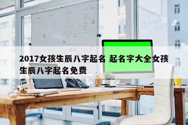 2017女孩生辰八字起名 起名字大全女孩生辰八字起名免费