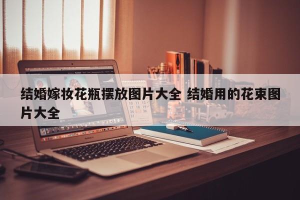 结婚嫁妆花瓶摆放图片大全 结婚用的花束图片大全
