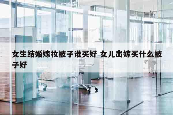 女生结婚嫁妆被子谁买好 女儿出嫁买什么被子好
