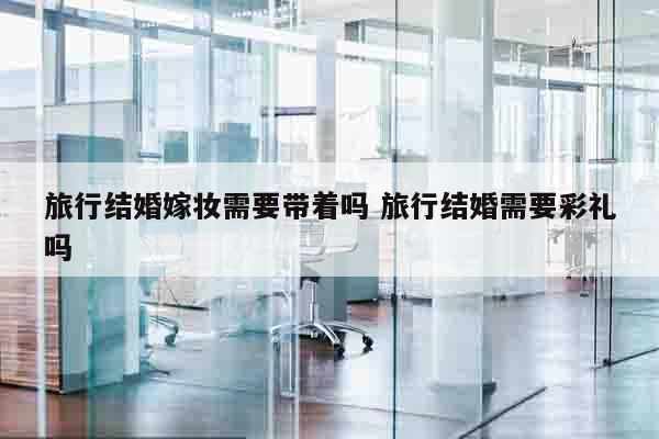 旅行结婚嫁妆需要带着吗 旅行结婚需要彩礼吗