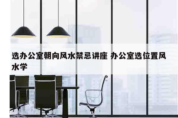 选办公室朝向风水禁忌讲座 办公室选位置风水学