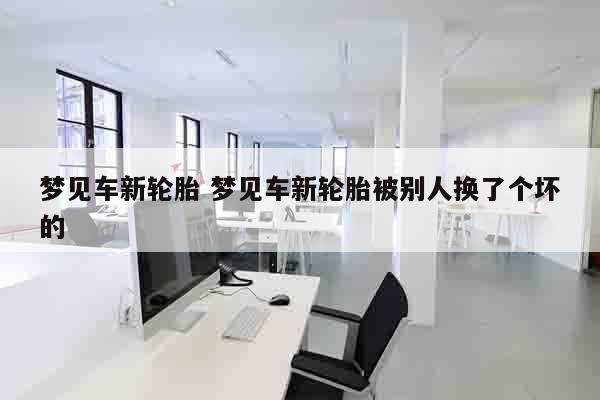 梦见车新轮胎 梦见车新轮胎被别人换了个坏的