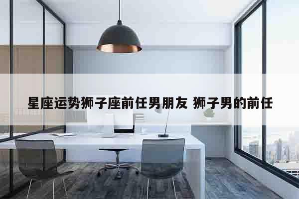 星座运势狮子座前任男朋友 狮子男的前任