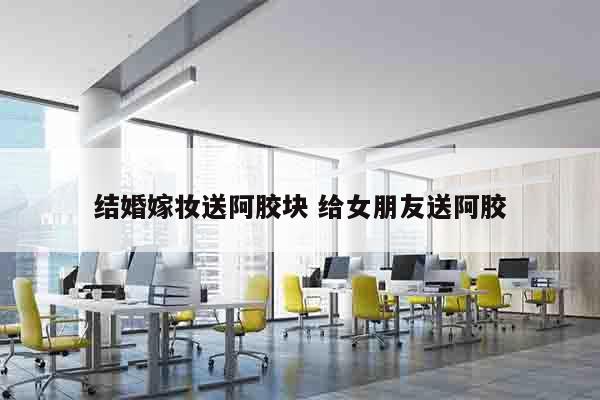 结婚嫁妆送阿胶块 给女朋友送阿胶