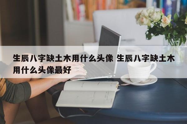 生辰八字缺土木用什么头像 生辰八字缺土木用什么头像最好