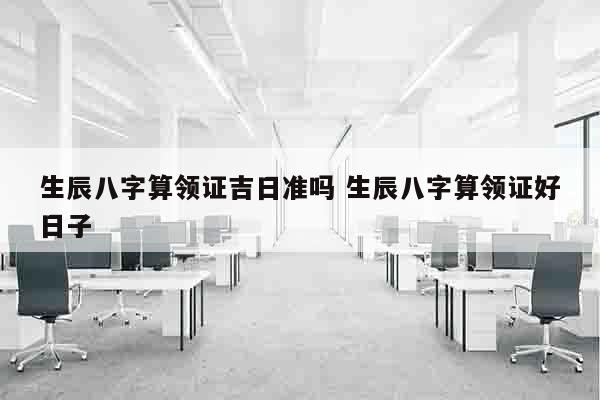 生辰八字算领证吉日准吗 生辰八字算领证好日子