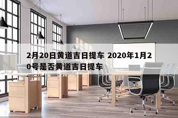 2月20日黄道吉日提车 2020年1月20号是否黄道吉日提车