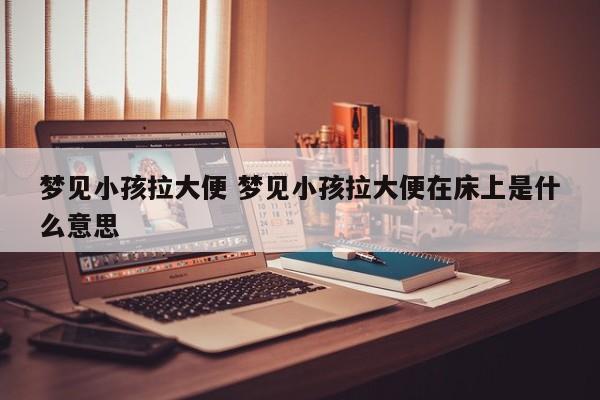梦见小孩拉大便 梦见小孩拉大便在床上是什么意思