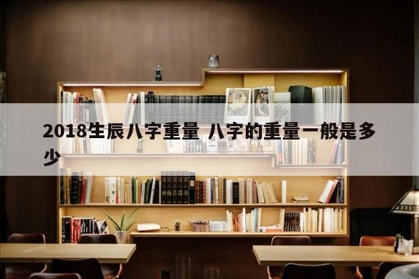 2018生辰八字重量 八字的重量一般是多少