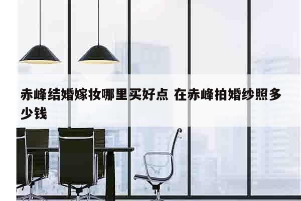 赤峰结婚嫁妆哪里买好点 在赤峰拍婚纱照多少钱