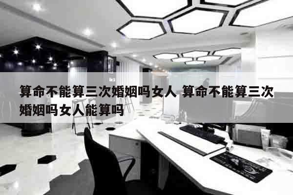 算命不能算三次婚姻吗女人 算命不能算三次婚姻吗女人能算吗