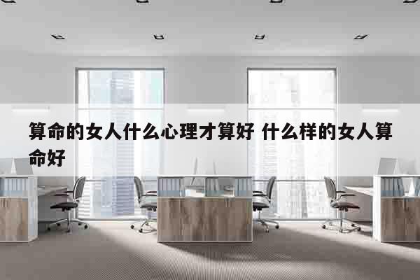 算命的女人什么心理才算好 什么样的女人算命好