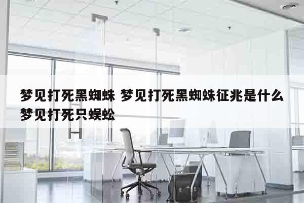 梦见打死黑蜘蛛 梦见打死黑蜘蛛征兆是什么梦见打死只蜈蚣