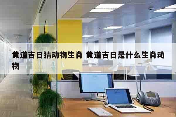 黄道吉日猜动物生肖 黄道吉日是什么生肖动物