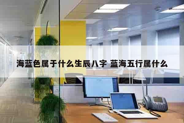 海蓝色属于什么生辰八字 蓝海五行属什么