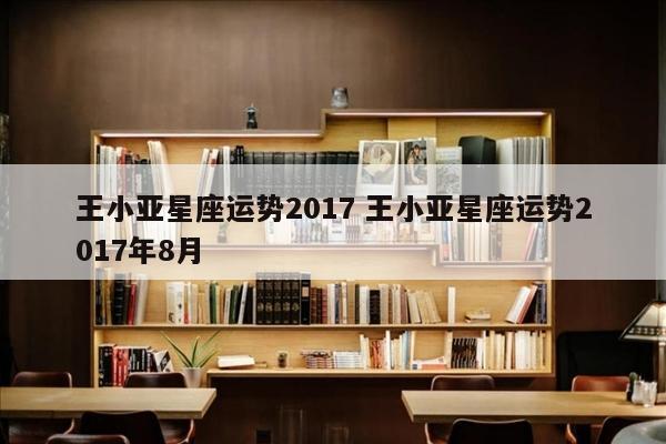 王小亚星座运势2017 王小亚星座运势2017年8月