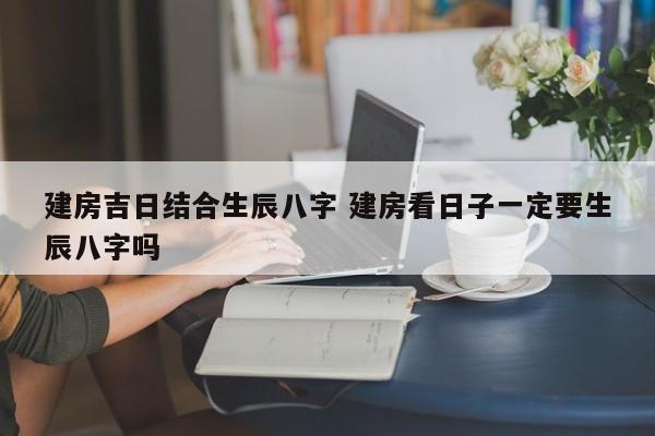建房吉日结合生辰八字 建房看日子一定要生辰八字吗