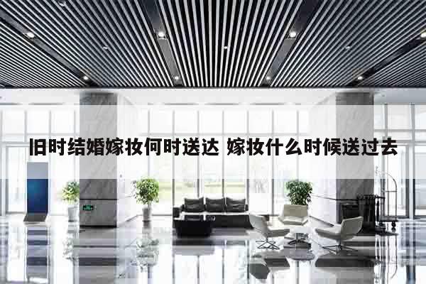 旧时结婚嫁妆何时送达 嫁妆什么时候送过去