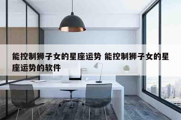 能控制狮子女的星座运势 能控制狮子女的星座运势的软件
