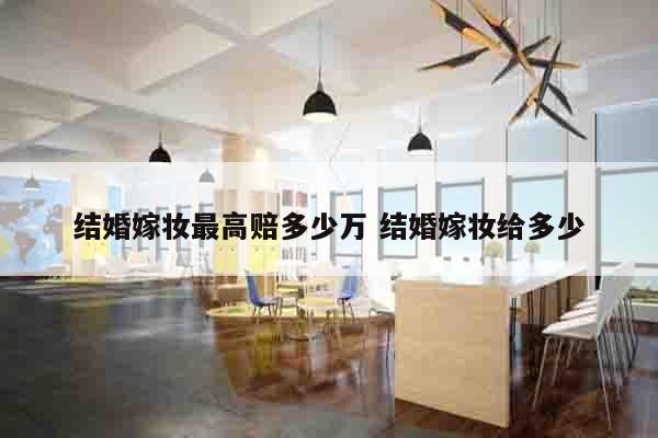 结婚嫁妆最高赔多少万 结婚嫁妆给多少