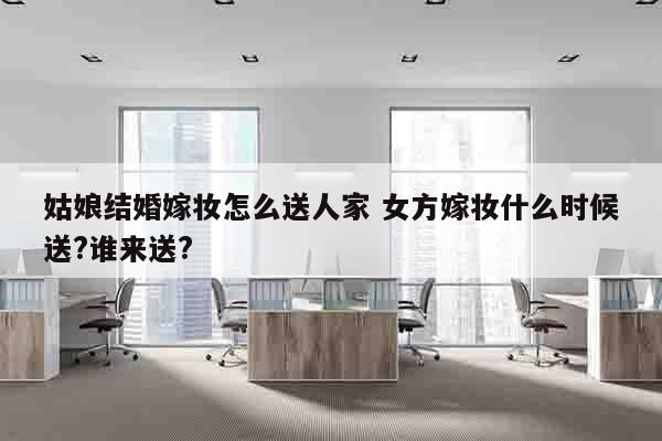 姑娘结婚嫁妆怎么送人家 女方嫁妆什么时候送?谁来送?