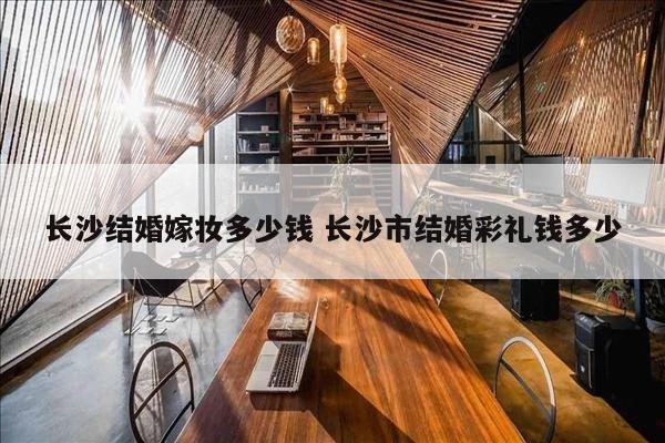 长沙结婚嫁妆多少钱 长沙市结婚彩礼钱多少