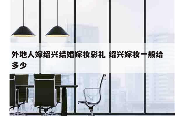 外地人嫁绍兴结婚嫁妆彩礼 绍兴嫁妆一般给多少