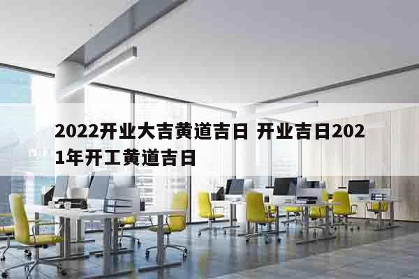 2022开业大吉黄道吉日 开业吉日2021年开工黄道吉日