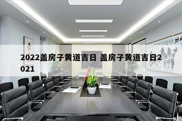 2022盖房子黄道吉日 盖房子黄道吉日2021