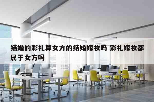 结婚的彩礼算女方的结婚嫁妆吗 彩礼嫁妆都属于女方吗