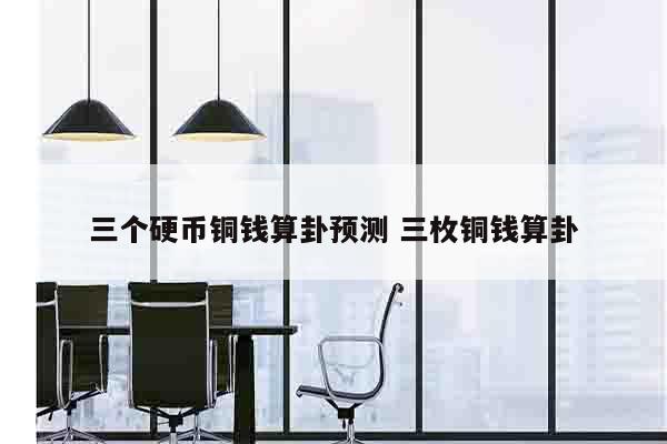 三个硬币铜钱算卦预测 三枚铜钱算卦