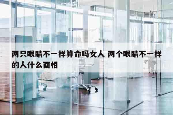 两只眼睛不一样算命吗女人 两个眼睛不一样的人什么面相