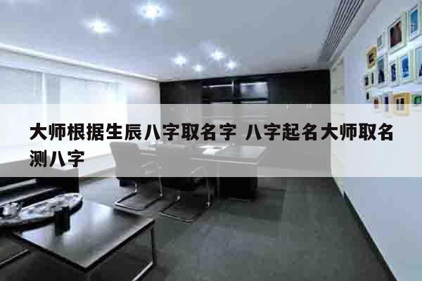 大师根据生辰八字取名字 八字起名大师取名测八字
