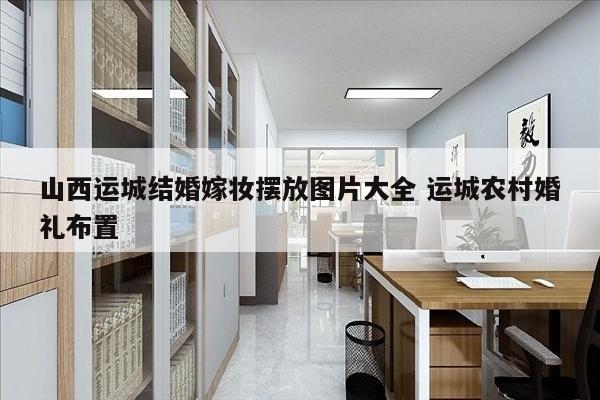 山西运城结婚嫁妆摆放图片大全 运城农村婚礼布置