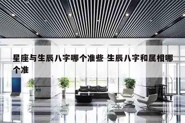 星座与生辰八字哪个准些 生辰八字和属相哪个准