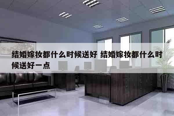 结婚嫁妆都什么时候送好 结婚嫁妆都什么时候送好一点