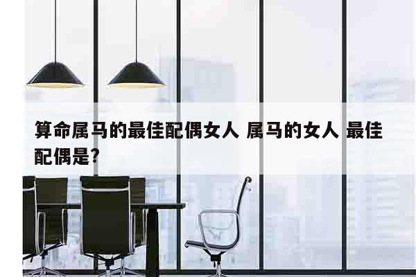算命属马的最佳配偶女人 属马的女人 最佳配偶是?